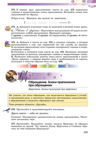 229
573.	В первых двух предложениях текста из упр. 572 определите
главные и второстепенные члены предложения. Постройте схемы этих
предложений по образцу.
О б р а з е ц: Вначале мы ничего не замечали.
[ – . – . – . ] .
574.	А. Запишите ключевые слова по языковой и речевой темам урока.
Б. Работа в группах. Подготовьте высказывание об одном из вто-
ростепенных членов предложения. Приведите примеры.
1 группа: о дополнении; 2 группа: об определении; 3 группа: об обсто-
ятельстве.
575.	А. Найдите в тексте из упр. 572 и спишите отрывок, в котором
рассказывается о том, как подросший кот нёс службу на границе.
В пос­леднем предложении этого отрывка подчеркните главные и второ-
степенные члены.
Б.  Составьте и запишите план текста из упр. 572. Выпишите последнее
предложение из рассказа, подчеркните главные и второстепенные члены.
В. Напишите небольшую заметку (пять-шесть предложений) в газету
«Наша природа» о природе родного края и необходимости её охраны,
используя в качестве образца текст из упр. 568.
Обращение. Знаки препинания
при обращении
Звертання. Знаки пунктуації при звертанні
Вы узнаете, что такое обращение, как выделяются обращения в устной
и письменной речи, и научитесь правильно интонировать предложения
с обращениями и выделять обращения при письме.
Тема речевого общения: «Дружба».
576.	Прочитайте и прокомментируйте пословицу.
Друга иметь – себя не жалеть.
Спишите. Подчеркните грамматическую основу предложения. Объяс-
ните постановку тире.
577.	Прочитайте. Подумайте, почему сначала Крокодил не обращал
внимания на друзей. Что помогло Удаву, Мартышке и Слонёнку обра-
тить на себя внимание Крокодила?
64Урок
 