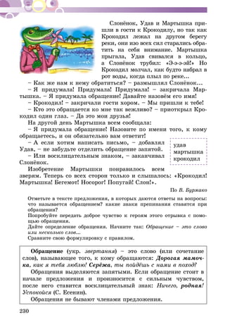 230
Слонёнок, Удав и Мартышка при­
шли в гости к Крокодилу, но так как
Крокодил лежал на другом берегу
реки, они изо всех сил старались обра-
тить на себя внимание. Мартышка
прыгала, Удав свивался в кольцо,
а Слонёнок трубил: «Э-э-э-эй!» Но
Крокодил молчал, как будто набрал в
рот воды, когда плыл по реке...
– Как же нам к нему обратить­ся? – размышлял Слонёнок...
– Я придумала! Придумала! Придумала! – закричала Мар-
тышка. – Я придумала обращение! Давайте назовём его имя!
– Крокодил! – закричали гости хором. – Мы пришли к тебе!
– Кто это обращается ко мне так вежливо? – приоткрыл Кро-
кодил один глаз. – Да это мои друзья!
На другой день Мартышка всем сообщала:
– Я придумала обращение! Назовите по имени того, к кому
обращаетесь, и он обязательно вам ответит!
– А если хотим написать письмо, – добавлял
Удав, – не забудьте отделить обращение запятой.
– Или восклицательным знаком, – заканчивал
Слонёнок.
Изобретение Мартышки понравилось всем
зверям. Теперь со всех сторон только и слышалось: «Крокодил!
Мартышка! Бегемот! Носорог! Попугай! Слон!».
По В. Бурмако
Отметьте в тексте предложения, в которых даются ответы на вопросы:
что называется обращением? какие знаки препинания ставятся при
обращении?
Попробуйте передать доброе чувство к героям этого отрывка с помо-
щью обращения.
Дайте определение обращения. Начните так: Обращение – это слово
или несколько слов...
Сравните свою формулировку с правилом.
Обращение (укр. звертання) – это слово (или сочетание
слов), называющее того, к кому обращаются: Дорогая мамоч-
ка, как я тебя люб­лю! Серёжа, ты пойдёшь с нами в поход?
Обращения выделяются запятыми. Если обращение стоит в
начале предложения и произносится с сильным чувством,
после него ставится восклицательный знак: Ничего, родная!
Успокойся (С. Есенин).
Обращения не бывают членами предложения.
удав
мартышка
крокодил
 