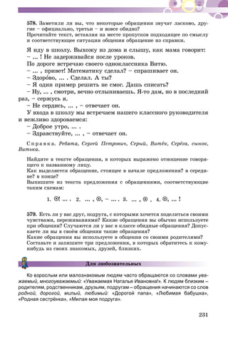 231
578.	Заметили ли вы, что некоторые обращения звучат ласково, дру­­
гие – официально, третьи – и вовсе обидно?
Прочитайте текст, вставляя на месте пропусков подходящее по смыслу
и соответствующее ситуации общения обращение из справки.
Я иду в школу. Выхожу из дома и слышу, как мама говорит:
– ... ! Не задерживайся после уроков.
По дороге встречаю своего одноклассника Витю.
– ... , привет! Математику сделал? – спрашивает он.
– Здорово, ... . Сделал. А ты?
– Я один пример решить не смог. Дашь списать?
– Ну, ... , смотри, вечно отлыниваешь. Я-то дам, но в последний
раз, – сержусь я.
– Не сердись, ... , – отвечает он.
У входа в школу мы встречаем нашего классного руководителя
и вежливо здороваемся:
– Доброе утро, ... .
– Здравствуйте, ... , – отвечает он.
С п р а в к а. Ребята, Сергей Петрович, Серый, Витёк, Серёга, сынок,
Витька.
Найдите в тексте обращения, в которых выражено отношение говоря-
щего к названному лицу.
Как выделяется обращение, стоящее в начале предложения? в середи-
не? в конце?
Выпишите из текста предложения с обращениями, соответствующие
таким схемам:
1. 4.3.2.! ... , ... !... ,... , , – .... ..
579.	Есть ли у вас друг, подруга, с которыми хочется поделиться своими
чувствами, переживаниями? Какие обращения вы обычно используете
при общении? Случаются ли у вас в классе обидные обращения? Допус­
каете ли вы в своём общении такие обращения?
Какие обращения вы используете в общении со своими родителями?
Составьте и запишите три предложения, в которых обратитесь к кому-
нибудь из своих знакомых, друзей, близких.
Для любознательных
Ко взрослым или малознакомым людям часто обращаются со словами ува-
жаемый, многоуважаемый: «Уважаемая Наталья Ивановна!». К людям близким –
родителям, родственникам, друзьям, подругам – обращения начинаются со слов
родной, дорогой, милый, любимый: «Дорогой папа», «Любимая бабушка»,
«Родная сестрёнка», «Милая моя подруга».
 