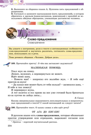234
Б. Выпишите из сборника сказок А. Пушкина пять предложений с об-
ращениями.
В. Составьте и запишите высказывание (пять предложений), в котором
обратитесь к друзьям (одноклассникам, ровесникам) с просьбой не ис-
пользовать обидные обращения, унижающие достоинство человека.
Слова-предложения
Слова-речення
Вы узнаете о построении, роли в тексте и интонационных особенностях
слов-предложений и научитесь различать, составлять слова-предложе-
ния, использовать их в речи.
Тема речевого общения: «Человек. Добрые дела».
589.	Прочитайте притчу1
. О чём она заставляет задуматься?
МАЛЕНЬКАЯ ПОМОЩЬ
Упал жук на спину.
Лежит, жужжит, а перевернуться не может.
Идёт мимо заяц.
– Помоги мне! – попросил его жалобно жук. – Я тебе ещё
пригож-ж-жусь!
– Да какая мне может быть от тебя польза? – засмеялся заяц. –
Я тебе и так помогу!
И перевернул жука.
А тот полетел и сел прямо на нос уже готовой было броситься
из-за кустов на зайца лисы...
В. Санин
Какова эмоциональная окрашенность восклицательных и вопроситель-
ных предложений в тексте? С какой интонацией их следует читать?
590.	Прочитайте текст. О каких словах в нём идёт речь?
ОТ АГА ДО КИС-КИС
В русском языке есть слова-предложения, которые обозначают
простое утверждение или отрицание, выражают согласие или
1
Притча – короткий поучительный рассказ.
Урок 65
 