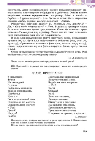 235
несогласие, дают эмоциональную оценку предшествующему вы­­
сказыванию или содержат побуждение к действию. Они не имеют
отдельных членов предложения, например: Мам, я пошёл к
Серёже. – А уроки выучил? – Ага. Согласие может быть выражено
словами ладно, хорошо: Посуду вымоешь? – Ладно.
Рассмотрим обычный диалог: Ты смотрела эту передачу? –
Да. – Она тебе понравилась? – Нет. В данных примерах слова
да и нет заменяют целое предложение. Слово да заменяет пред-
ложение Я смотрела эту передачу. Точно так же слово нет заме-
няет предложение Она мне не понравилась.
В роли слов-предложений могут выступать слова, передающие
чувства (ах, ох, фу и т.д.), побуждение к действию (тсс, цыц, эй,
ну и т.д.), обращение к животным (цып-цып, кис-кис, тпру и т.д.),
слова, подражающие звукам (трах-тарарах, дзинь, ку-ку, гав-гав
и т.д.).
Слова-предложения употребляются в диалогической речи. Они
свойственны только разговорному языку.
По Л. Булатовой
Часто ли вы используете слова-предложения в своей речи?
591.	Прочитайте отрывок из стихотворения. Укажите слова-предло-
жения.
ЗНАКИ ПРЕПИНАНИЯ
У последней 	 Притащился кривоносый
Точки	 Вопросительный знак.
На последней	 Задаёт он всем вопросы:
Строчке	 – Кто?
Собралась компания	 Кого?
Знаков препинания.	 Откуда?
Прибежал	 Как?
Чудак – 	 Явились запятые,
Восклицательный знак. 	 Девицы завитые.
Никогда он не молчит,	 Живут они в диктовке
Оглушительно кричит:	 На каждой остановке.
– Ура!	 Прискакало двоеточие,
Долой!	 Прикатило многоточие.
Караул!	 И прочие, и прочие, и прочие…
Разбой!	 С. Маршак
Назовите слова, которые выступают в роли предложений. Какое значе-
ние они имеют, какие чувства передают?
Все ли знаки препинания перечислены в этом стихотворении?
 