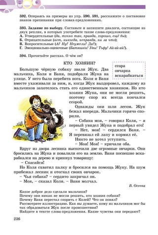 236
592.	Опираясь на примеры из упр. 590, 591, расскажите о постановке
знаков препинания при словах-предложениях.
593.	Задание по выбору. Составьте и запишите диалоги, состоящие из
двух реплик, в которых употребите такие слова-предложения:
А.	Утвердительные (да, точно так, правда, хорошо, ещё бы);
Б.	Отрицательные (нет, никогда, неправда, ни за что);
В.	Вопросительные (А? Ну? Неужели? Да?);
Г.	 Эмоционально-оценочные (Батюшки! Увы! Тьфу! Ай-ай-ай!).
594.	Прочитайте рассказ. О чём он?
КТО ХОЗЯИН?
Большую чёрную собаку звали Жук. Два
мальчика, Коля и Ваня, подобрали Жука на
улице. У него была перебита нога. Коля и Ваня
вместе ухаживали за ним, и, когда Жук выздоровел, каждому из
мальчиков захотелось стать его единственным хозяином. Но кто
хозяин Жука, они не могли решить,
поэтому спор их всегда кончался
ссорой.
Однажды они шли лесом. Жук
бежал впереди. Мальчики горячо спо-
рили.
– Собака моя, – говорил Коля, – я
первый увидел Жука и подобрал его!
– Нет, моя! – сердился Ваня. –
Я перевязал ей лапу и кормил её.
Никто не хотел уступить.
– Моя! Моя! – кричали оба.
Вдруг из двора лесника выскочили две огромные овчарки. Они
бросились на Жука и повалили его на землю. Ваня поспешно вска-
рабкался на дерево и крикнул товарищу:
– Спасайся!
Но Коля схватил палку и бросился на помощь Жуку. На шум
прибежал лесник и отогнал своих овчарок.
– Чья собака? – сердито закричал он.
– Моя, – сказал Коля. – Ваня молчал.
В. Осеева
Какое доброе дело сделали мальчики?
Почему они никак не могли решить, кто хозяин собаки?
Почему Ваня перестал спорить с Колей? Что он понял?
Рассмотрите иллюстрацию. Как вы думаете, кому из мальчиков мог бы
так обрадоваться Жук после происшествия?
Найдите в тексте слова-предложения. Какие чувства они передают?
ссора
овчарка
вскарабкаться
 