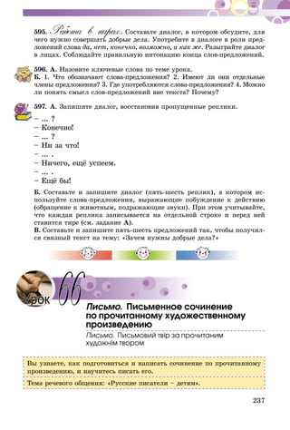 237
595.	Работа в парах. Составьте диалог, в котором обсудите, для
чего нужно совершать добрые дела. Употребите в диалоге в роли пред-
ложений слова да, нет, конечно, возможно, а как же. Разыграйте ди­алог
в лицах. Соблюдайте правильную интонацию конца слов-пред­ложений.
596.	А. Назовите ключевые слова по теме урока.
Б. 1. Что обозначают слова-предложения? 2. Имеют ли они от­­дельные
члены предложения? 3. Где употребляются слова-предложения? 4.  Мож­­­­­­­но
ли понять смысл слов-предложений вне текста? Почему?
597.	А. Запишите диалог, восстановив пропущенные реплики.
– ... ?
– Конечно!
– ... ?
– Ни за что!
– ... .
– Ничего, ещё успеем.
– ... .
– Ещё бы!
Б. Составьте и запишите диалог (пять-шесть реплик), в котором ис-
пользуйте слова-предложения, выражающие побуждение к действию
(обращение к животным, подражающие звуки). При этом учитывайте,
что каждая реплика записывается на отдельной строке и перед ней
ставится тире (см. задание А).
В. Составьте и запишите пять-шесть предложений так, чтобы получил-
ся связный текст на тему: «Зачем нужны добрые дела?»
Письмо. Письменное сочинение
по прочитанному художественному
произведению
Письмо. Письмовий твір за прочитаним
художнім твором
Вы узнаете, как подготовиться и написать сочинение по прочитанному
произведению, и научитесь писать его.
Тема речевого общения: «Русские писатели – детям».
Урок 66
 