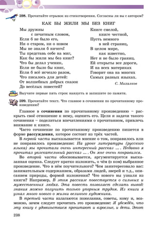 238
598.	Прочитайте отрывок из стихотворения. Согласны ли вы с автором?
КАК БЫ ЖИЛИ МЫ БЕЗ КНИГ
	 Книге смелой,
	 книге честной,
	 Пусть немного
	 в ней страниц,
	 В целом мире,
	 как известно,
	 Нет и не было границ.
	 Ей открыты все дороги,
	 И на всех материках
	 Говорит она на многих
	 Самых разных языках.
С. Михалков
Выучите первые пять строк наизусть и запишите по памяти.
599.	Прочитайте текст. Что главное в сочинении по прочитанному про-
изведению?
Главное в сочинении по прочитанному произведению – рас-
крыть своё отношение к нему, оценить его. Цели и задачи такого
сочинения – поделиться впечатлениями о прочитанном, привлечь
внимание к книге.
Часто сочинение по прочитанному произведению пишется в
форме рассуждения, которое состоит из трёх частей.
В первой части высказывается мнение о том, понравилось или
не понравилось произведение: На уроке литературы (русского
языка) мы прочитали очень интересный рассказ ...  . Недавно я
про­чи­тал увлекательный рассказ ...  . Он мне очень понравился.
Во второй части обосновывается, аргументи­руется выска­
занная оценка. Следует кратко изложить, о чём (о ком) выбранное
произведение. Что в нём поучительного? Чем заинтере­совало вас:
занимательным содержанием, образами людей, зверей и т.д., опи-
санием природы, формой изложения? Что нового вы узнали из
книги? Например, В этом рассказе повествуется о сильных и
мужественных людях. Эта повесть позволяет сделать вывод:
знания можно получить только упорным трудом. Из книги я
узнал много нового о жизни великого художника.
В третьей части излагаются пожелания, советы, кому и, воз-
можно, зачем следует прочитать это произведение: Я убеждён, что
эту книгу с удовольствием прочитают и взрос­­лые, и дети. Этот
Мы дружны
с печатным словом,
Если б не было его,
Ни о старом, ни о новом
Мы не знали б ничего!
Ты представь себе на миг,
Как бы жили мы без книг?
Что бы делал ученик,
Если не было бы книг,
Если б всё исчезло разом,
Что писалось для детей:
От волшебных добрых сказок
До весёлых повестей?
 