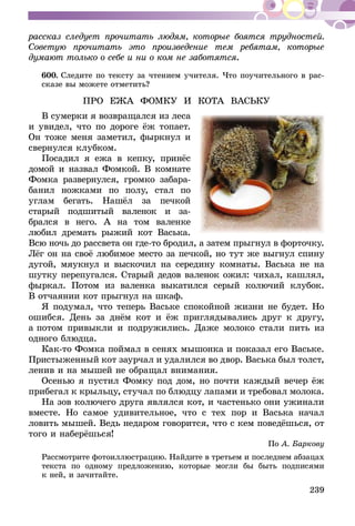 239
рассказ следует прочитать людям, которые боятся трудностей.
Советую прочитать это произведение тем ребятам, которые
думают только о себе и ни о ком не заботятся.
600.	Следите по тексту за чтением учителя. Что поучительного в рас-
сказе вы можете отметить?
ПРО ЕЖА ФОМКУ И КОТА ВАСЬКУ
В сумерки я возвращался из леса
и увидел, что по дороге ёж топает.
Он тоже меня заметил, фыркнул и
свернулся клубком.
Посадил я ежа в кепку, принёс
домой и назвал Фомкой. В комнате
Фомка развернулся, громко забара-
банил ножками по полу, стал по
углам бегать. Нашёл за печкой
старый подшитый валенок и за­­­
брался в него. А на том валенке
любил дремать рыжий кот Васька.
Всю ночь до рассвета он где-то бродил, а затем прыгнул в форточку.
Лёг он на своё любимое место за печкой, но тут же выгнул спину
дугой, мяукнул и выскочил на середину комнаты. Васька не на
шутку перепугал­ся. Старый дедов валенок ожил: чихал, кашлял,
фыркал. Потом из валенка выкатился серый колючий клубок.
В отчаянии кот прыгнул на шкаф.
Я подумал, что теперь Ваське спокойной жизни не будет. Но
ошибся. День за днём кот и ёж приглядывались друг к другу,
а потом привыкли и подружились. Даже молоко стали пить из
одного блюдца.
Как-то Фомка поймал в сенях мы­­шонка и показал его Ваське.
Пристыженный кот заурчал и удалился во двор. Васька был толст,
ленив и на мышей не обращал внимания.
Осенью я пустил Фомку под дом, но почти каждый вечер ёж
прибегал к крыльцу, стучал по блюдцу лапами и требовал молока.
На зов колючего друга являлся кот, и частенько они ужинали
вместе. Но самое удивительное, что с тех пор и Васька начал
ловить мышей. Ведь недаром говорится, что с кем поведёшься, от
того и наберёшься!
По А. Баркову
Рассмотрите фотоиллюстрацию. Найдите в третьем и последнем абзацах
текста по одному предложению, которые могли бы быть подписями
к ней, и зачитайте.
 
