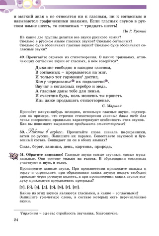 24
и мягкий знак ь не относятся ни к гласным, ни к согласным и
называются графическими знаками. Если гласных звуков в рус-
ском языке шесть, то согласных – тридцать шесть!
По Г. Граник
На какие две группы делятся все звуки русского языка?
Сколько в русском языке гласных звуков? Сколько согласных?
Сколько букв обозначают гласные звуки? Сколько букв обозначают со-
гласные звуки?
49.	Прочитайте отрывок из стихо­творения. О каких признаках, отли­
чающих согласные звуки от гласных, в нём говорится?
Дыхание свободно в каждом гласном,
В согласных – прерывается на миг.
И только тот гармонии1
достиг,
Кому чередованье их подвластно .
Звучат в согласных серебро и медь.
А гласные даны тебе для пенья.
И счастлив будь, коль можешь ты пропеть
Иль даже продышать стихотворенье.
С. Маршак
Пропойте какую-нибудь мелодию, используя гласные звуки, подтвер-
див на примере, что строчки стихотворения гласные даны тебе для
пенья совершенно правильно характеризуют особенность этих звуков.
Как вы понимаете выражение продышать стихотворенье?
50.	Работа в парах. Прочитайте слова сначала по-украински,
затем по-русски. Запишите их парами. Сопоставьте звуковой и бук­­
вен­ный состав. Совпадает ли он в обоих языках?
Сила, берег, запиши, день, картина, природа.
51.	Обратите внимание! Гласные звуки самые звучные, самые му­зы­
кальные. Они состоят только из голоса. В образовании согласных
участвуют и шум, и голос.
Произнесите данные звуки. При произнесении приложите паль­цы к
горлу и определите: при образовании каких звуков воздух свободно
проходит через ротовую полость, а при произнесении каких звуков воз-
духу приходится преодолевать пре­грады?
[у], [о], [а], [д], [р], [м], [с], [ш].
Какие из этих звуков являются гласными, а какие – согласными?
Запишите три-четыре слова, в составе которых есть пере­числен­ные
звуки.
1
Гармония – зде сь: стройность звучания, благозвучие.
 