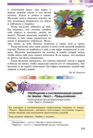 243
к птенчикам руку, как вдруг с
дерева камнем упала к его ногам
птичка. Упала и лежит в траве.
Мальчик хотел схватить птичку, но
она немножко попрыгала по земле
и отбежала в сто­­­рону.
Тогда мальчик побежал за ней.
Он подумал, что птичка ушибла
себе крыло и по­­­этому летать не
может. Только мальчик подошёл к
птичке, а она снова запрыгала по
земле и не­­­­множ­­­­ко отбежала. Маль-
чик опять за ней. Птичка взлетела и снова села в траву.
Тогда мальчик снял свою шапку и хотел этой шапкой накрыть
птичку. Только он подбежал к ней, а она вдруг вспорхнула1
и уле-
тела. Мальчик рассердился на птичку и пошёл скорей назад,
чтобы взять себе хоть одного птенчика. И он понял, что потерял
то место, где было гнёздышко.
Тогда мальчик догадался, что птичка нарочно2
упала с дерева
и бегала по земле, чтобы подальше увести его от гнёздышка. Так
мальчик и не нашёл птенчиков. Он собрал немножко лесной зем-
ляники и пошёл домой.
По М. Зощенко
Обобщение и систематизация знаний
по темам: «Текст», «Предложение»
Узагальнення та систематизація знань
з тем: «Текст», «Речення»
Вы повторите и систематизируете теоретические сведения по темам:
«Текст», «Предложение», научитесь использовать полученные теорети-
ческие сведения при выполнении практических заданий.
Тема речевого общения: «Любовь к родине».
1
Вспорхнуть – з д е с ь : быстро и легко взлететь.
2
Нарочно – зде сь: с определённой целью, специально.
Урок 67
 