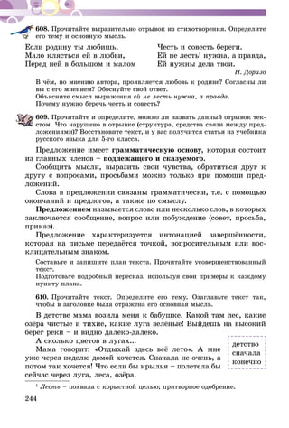 244
608.	Прочитайте выразительно отрывок из стихотворения. Определите
его тему и основную мысль.
Если родину ты любишь, 	 Честь и совесть береги.
Мало клясться ей в любви,	 Ей не лесть1
нужна, а правда,
Перед ней в большом и малом	 Ей нужны дела твои.
Н. Доризо
В чём, по мнению автора, проявляется любовь к родине? Согласны ли
вы с его мнением? Обоснуйте свой ответ.
Объясните смысл выражения ей не лесть нужна, а правда.
Почему нужно беречь честь и совесть?
609.	Прочитайте и определите, можно ли назвать данный отрывок тек-
стом. Что нарушено в отрывке (структура, средства связи между пред-
ложениями)? Восстановите текст, и у вас получится статья из учебника
русского языка для 5-го класса.
Предложение имеет грамматическую основу, которая состоит
из главных членов – подлежащего и сказуемого.
Сообщить мысли, выразить свои чувства, обратиться друг к
другу с вопросами, просьбами можно только при помощи пред-
ложений.
Слова в предложении связаны грамматически, т.е. с помощью
окончаний и предлогов, а также по смыслу.
Предложением называется слово или несколько слов, в которых
заключается сообщение, вопрос или побуждение (совет, просьба,
приказ).
Предложение характеризуется интонацией завершённости,
которая на письме передаётся точкой, вопросительным или вос-
клицательным знаком.
Составьте и запишите план текста. Прочитайте усовершенствованный
текст.
Подготовьте подробный пересказ, используя свои примеры к каждому
пункту плана.
610.	Прочитайте текст. Определите его тему. Озаглавьте текст так,
чтобы в заголовке была отражена его основная мысль.
В детстве мама возила меня к бабушке. Какой там лес, какие
озёра чистые и тихие, какие луга зелёные! Выйдешь на высокий
берег реки – и видно далеко-далеко.
А сколько цветов в лугах...
Мама говорит: «Отдыхай здесь всё лето». А мне
уже через неделю домой хочется. Сначала не очень, а
потом так хочется! Что если бы крылья – полетела бы
сейчас через луга, леса, озёра.
1
Лесть – похвала с корыстной целью; притворное одобрение.
детство
сначала
конечно
 