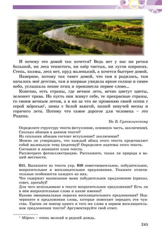 245
И почему это домой так хочется? Ведь нет у нас ни речки
большой, ни леса тенистого, ни озёр чистых, ни лугов широких.
Степь, холмы, леса нет, пруд маленький, а хочется быстрее домой.
Наверное, потому так тянет домой, что там я родилась, там
началось моё детство, там я впервые увидела яркое солнце и синее
небо, услышала пение птиц и произнесла первое слово...
Конечно, есть страны, где вечное лето, вечно цветут цветы,
зеленеет трава. Но пусть они живут себе, те прекрасные страны,
со своим вечным летом, а я ни за что не променяю своей осени с
серой моросью1
, зимы с белой вьюгой, нашей певучей весны и
горячего лета. Потому что самое дорогое для человека – это
Родина.
По В. Сухомлинскому
Определите структуру текста (вступление, основную часть, заключение).
Сколько абзацев в данном тексте?
Из скольких абзацев состоит вступление? заключение?
Можно ли утверждать, что каждый абзац этого текста представляет
со­­­­­­бой маленькую тему (подтему)? Определите подтемы этого текста.
Составьте и запишите план текста.
Рассмотрите фотоиллюстрацию. Расскажите, такая ли природа в ва-
шей местности.
611.	Выпишите из текста упр. 610 повествовательное, побудительное,
вопросительное и восклицательное предложения. Укажите отличи-
тельные особенности каждого из них.
Что содержит выписанное вами побудительное предложение (приказ,
совет, просьбу)?
Для чего использовано в тексте вопросительное предложение? Есть ли
в нём вопросительные слова и какие именно?
Какова эмоциональная окраска восклицательного предложения? Под-
черкните в предложении слова, которые помогают передать эти чув-
ства. Удачен ли повтор одного и того же слова в первом восклицатель-
ном предложении текста? Аргументируйте свой ответ.
1
Морось – очень мелкий и редкий дождь.
 