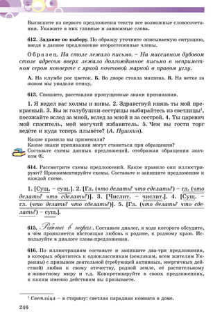 246
Выпишите из первого предложения текста все возможные словосочета-
ния. Укажите в них главные и зависимые слова.
612.	Задание по выбору. По образцу уточните описываемую ситуацию,
введя в данное предложение второстепенные члены.
О б р а з е ц. На столе лежало письмо. – На массивном дубовом
столе адресом вверх лежало долгожданное письмо в непримет-
ном сером конверте с яркой почтовой маркой в правом углу.
А. На клумбе рос цветок. Б. Во дворе стояла машина. В. На ветке за
окном мы увидели птицу.
613.	Спишите, расставляя пропущенные знаки препинания.
1.  Я видел вас холмы и нивы. 2.  Здравствуй князь ты мой пре-
красный. 3. Вы ж голубушки-сестрицы выбирайтесь из светлицы1
,
поезжайте вслед за мной, вслед за мной и за сестрой. 4.  Ты царевич
мой спаситель, мой могучий избавитель. 5.  Чем вы гости торг
ве­­­­дёте и куда теперь плывёте? (А. Пушкин).
Какие правила вы применили?
Какие знаки препинания могут ставиться при обращении?
Составьте схемы данных предложений, отображая обращения знач­-
ком .
614.	Рассмотрите схемы предложений. Какое правило они иллюстри-
руют? Прокомментируйте схемы. Составьте и запишите предложение к
каждой схеме.
1. [Сущ. – сущ.]. 2. [Гл. (что делать? что сделать?) – гл. (что
делать? что сделать?)]. 3. [Числит. – числит.]. 4. [Су­­­щ. –
гл. (что делать? что сделать?)]. 5. [Гл. (что делать? что сде-
лать?) – сущ.].
615.	Работа в парах. Составьте диалог, в ходе которого обсудите,
в чём проявляется настоящая любовь к родине, к родному краю. Ис­­
пользуйте в диалоге слова-предложения.
616.	По иллюстрациям составьте и запишите два-три предложения,
в которых обратитесь к одноклассникам (землякам, всем жителям Ук­­
раины) с призывом деятельной (требующей активных, энергичных дей­
­ствий) любви к свому отечеству, родной земле, её растительному
и животному миру и т.д. Конкретизируйте в своих предложениях,
к каким именно действиям вы призываете.
1
Светлица – в старину: светлая парадная комната в доме.
 