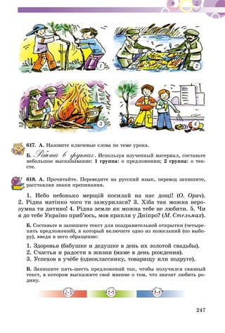247
1 2
3 4
617.	А. Назовите ключевые слова по теме урока.
Б. Работа в группах. Используя изученный материал, составьте
небольшое высказывание: 1 группа: о предложении; 2 группа: о тек-
сте.
618.	А. Прочитайте. Переведите на русский язык, перевод запишите,
расставляя знаки препинания.
1. Небо небонько мерщій посилай на нас дощі! (О. Орач).
2. Рідна матінко чого ти зажурилася? 3. Хіба так можна неро-
зумна ти дитино! 4. Рідна земле як можна тебе не любити. 5. Чи
я до тебе Україно приб’юсь, мов крапля у Дніпро? (М. Стельмах).
Б. Составьте и запишите текст для поздравительной открытки (четыре-
пять предложений), в который включите одно из пожеланий (по выбо-
ру), введя в него обращение:
1. Здоровья (бабушке и дедушке в день их золотой свадьбы).
2. Счастья и радости в жизни (маме в день рождения).
3. Успехов в учёбе (однокласснику, товарищу или подруге).
В. Запишите пять-шесть предложений так, чтобы получился связный
текст, в котором выскажите своё мнение о том, что значит любить ро-
дину.
 