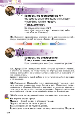 248
Контрольное тестирование № 4
(проверка знаний о языке и языковых
умений по темам: «Текст»,
«Предложение»)
Контрольне тестування № 4
(перевірка знань про мову і мовленнєвих умінь
з тем: «Текст», «Речення»)
619.	Выполните предложенные учителем тесты для проверки знаний о
языке, языковых умений по темам: «Текст», «Предложение».
Контрольное аудирование.
Контрольное списывание
Контрольне аудіювання. Контрольне списування
620.	Аудирование. Послушайте текст, который прочитает учитель,
и ответьте на вопросы по этому тексту. Он будет для вас незнакомым,
поэтому постарайтесь во время прослушивания понять и запомнить его
как можно лучше.
Сравните результаты вашей работы с результатами подобной проверки
в 1-м семестре.
621.	Списывание. Прочитайте текст, предложенный учителем, выяс-
ните значение незнакомых слов. Спишите его. Обязательно сверьте
написанное с образцом. Обращайте внимание не только на написание
слов, но и на расстановку знаков препинания. Сравните результаты
вашей работы с результатами подобной проверки в 1-м семестре.
622.	Составьте из предложений текст, озаглавьте его и запишите.
На шерсти налип мусор.
Мурзик – белый щенок с чёрными ушами.
Мурзик лёг около палатки и уснул.
Глаза покраснели от трудной дороги.
Вдруг среди ночи при свете костра мы увидали морду Мурзика.
Урок 68
Урок 69
 