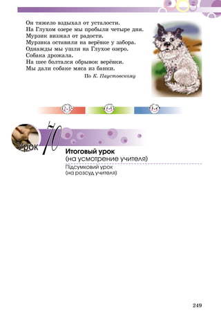 249
Он тяжело вздыхал от усталости.
На Глухом озере мы пробыли четыре дня.
Мурзик визжал от радости.
Мурзика оставили на верёвке у забора.
Однажды мы ушли на Глухое озеро.
Собака дрожала.
На шее болтался обрывок верёвки.
Мы дали собаке мяса из банки.
По К. Паустовскому
Итоговый урок
(на усмотрение учителя)
Підсумковий урок
(на розсуд учителя)
Урок 70
 