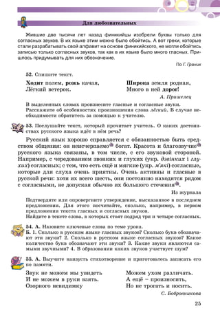 25
Для любознательных
Жившие две тысячи лет назад финикийцы изобрели буквы только для
согласных звуков. В их языке этим можно было обойтись. А вот греки, которые
стали разрабатывать свой алфавит на основе финикийского, не могли обойтись
записью только согласных звуков, так как в их языке было много гласных. При-
шлось придумывать для них обозначение.
По Г. Граник
52.	Спишите текст.
Ходит полем, рожь качая,	 Широка земля родная,
Лёгкий ветерок.	 Много в ней дорог!
А. Пришелец
В выделенных словах произнесите гласные и согласные звуки.
Расскажите об особенностях произношения слова лёгкий. В случае не-
обходимости обратитесь за помощью к учителю.
53.	Послушайте текст, который прочитает учитель. О каких достоин-
ствах русского языка идёт в нём речь?
Русский язык хорошо справляется с обязанностью быть сред­
ст­вом общения: он неисчерпаемо богат. Красота и благозвучие
русского языка связаны, в том числе, с его звуковой стороной.
Например, с чередованием звонких и глухих (укр. дзвінких і глу­
хих) согласных; с тем, что есть ещё и мягкие (укр. м’які) согласные,
которые для слуха очень приятны. Очень активны и гласные в
рус­­ской речи: хотя их всего шесть, они постоянно находятся рядом
с со­­гласными, не допуская обычно их большого стечения .
Из журнала
Подтвердите или опровергните утверждение, высказанное в последнем
предложении. Для этого посчитайте, сколько, например, в первом
предложении текста гласных и согласных звуков.
Найдите в тексте слова, в которых стоят подряд три и четыре согласных.
54.	А. Назовите ключевые слова по теме урока.
Б. 1. Сколько в русском языке гласных звуков? Сколько букв обознача-
ют эти звуки? 2. Сколько в русском языке согласных звуков? Какое
количество букв обозначают эти звуки? 3. Какие звуки являются са-
мыми звучными? 4. В образовании каких звуков участвует шум?
55.	А. Выучите наизусть стихотворение и приготовьтесь записать его
по памяти.
Звук не можем мы увидеть	 Можем ухом различать.
И не можем в руки взять.	 А ещё – произносить,
Озорного невидимку	 Но не трогать и носить.
С. Бобровникова
 