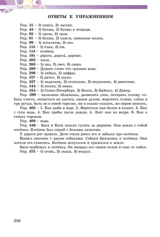 250
ОТВЕТЫ К УПРАЖНЕНИЯМ
Упр. 15 – 1) книга, 2) ластик.
Упр. 43 – 1) буквы, 2) буквы в тетради.
Упр. 62 – 1) гроза, 2) гром.
Упр. 91 – 1) буквы, 2) книги, книжные полки.
Упр. 99 – 1) эскалатор, 2) эхо.
Упр. 113 – 1) ёлка, 2) ёж.
Упр. 114 – телёнок.
Упр. 191 – дорого, дорога, дороже.
Упр. 202 – пила.
Упр. 260 – 1) эхо, 2) свет, 3) озеро.
Упр. 289 – Дурное слово что грязная вода.
Упр. 298 – 1) зайцы, 2) цифры.
Упр. 317 – 1) дятел, 2) щука.
Упр. 327 – 1) задачник, 2) отличник, 3) неудачник, 4) двоечник.
Упр. 344 – 1) полях; 2) зимы.
Упр. 354 – 1) Санкт-Петербург, 2) Волга, 3) Байкал, 4) Днепр.
Упр. 399 – пальчики оближешь, развесить уши, потерять голову, со­­
баку съесть, попасться на удочку, одним духом, морочить голову, слёзы в
три ручья, быть не в своей тарелке, ни в сказке сказать, ни пером описать.
Упр. 403 – 1. Как рыба в воде. 2. Вертеться как белка в колесе. 3. Как
с гуся вода. 4. Как грибы после дождя. 5. Льёт как из ведра. 6. Как о
стенку горохом.
Упр. 409 – вода.
Упр. 448 – Вася и Катя пошли гулять за деревню. Они взяли с собой
котёнка. Котёнок был серый с белыми лапками.
У дороги рос щавель. Дети стали рвать его и забыли про котёнка.
Вышел охотник с двумя собаками. Собаки бросились к котёнку. Они
хотели его схватить. Котёнок испугался и прижался к земле.
Вася подбежал к котёнку. Он накрыл его своим телом и спас от собак.
Упр. 473 – 1) огонь, 2) лодка, 3) воздух.
 