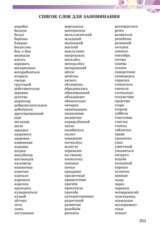 251
СПИСОК СЛОВ ДЛЯ ЗАПОМИНАНИЯ
акробат
балкон
бельё
берёзка
блюдце
богатство
бок о бок
визжали
влезть
воровать
воскресенье
вскарабкаться
вторить
гнездо
грустный
действительно
деревня
детство
директор
доброжелательная
добьёшься
дрессированный
ещё
желание
желе
зарядка
здорового
здоровье
извинение
издавна
индюк
инкубатор
интонация
километр
книжечки
конечно
контакт
корешки
коротко
крокодил
кувыркаться
куцый
лётчик
лечь
ложь
лягушонок
мартышка
математика
металлический
младший
мышиный
мягкий
наилучшее
накрошила
началась
неподалёку
нескромный
нёсся
нечётко
ничего
оближешь
обрадовалась
образованный
объединяет
обязательно
овчарка
одиннадцать
оживление
окошечко
определённый
охота
ошибиться
пилит
поведение
погналась
полегче
пораньше
по-своему
поскольку
походка
почка
праздник
прелестные
приветствие
причём
просунула
просьба
путешественник
радостный
развитые
разобьём
раскаты
рассердилась
режь
резвиться
репейник
румяный
сегодня
сенокос
сентябрь
сестра
синева
сказка
скворечник
сковородка
скрипка
слоняться
сначала
солнышко
сочувствие
средство
ссора
сторож
суббота
счастлива
счастье
считал
табличка
трава
тропинка
удав
уместный
умываться
хитрого
ходьба
холодный
хорошо
хулиган
ценные
чаще
через
черенки
четвероногий
чувствуешь
шимпанзе
эксперимент
этаж
этикет
 