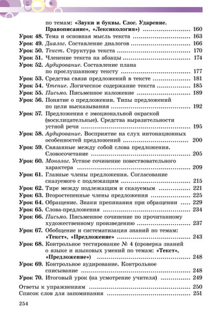 254
по темам: «Звуки и буквы. Слог. Ударение.
Правописание», «Лексикология») ......................... 160
Урок 48.	Тема и основная мысль текста .............................. 163
Урок 49.	Диалог. Составление диалогов............................... 166
Урок 50.	Текст. Структура текста...................................... 170
Урок 51.	Членение текста на абзацы................................... 174
Урок 52.	Аудирование. Составление плана
по прослушанному тексту .................................... 177
Урок 53.	Средства связи предложений в тексте .................... 181
Урок 54.	Чтение. Логическое содержание текста.................. 185
Урок 55.	Письмо. Письменное изложение ............................ 189
Урок 56.	Понятие о предложении. Типы предложений
по цели высказывания......................................... 192
Урок 57.	Предложения с эмоциональной окраской
(восклицательные). Средства выразительности
устной речи ........................................................ 195
Урок 58.	Аудирование. Восприятие на слух интонационных
особенностей предложений .................................. 200
Урок 59.	Связанные между собой слова предложения.
Словосочетание ................................................... 205
Урок 60.	Монолог. Устное сочинение повествовательного
характера .......................................................... 209
Урок 61.	Главные члены предложения. Согласование
сказуемого с подлежащим .................................... 215
Урок 62.	Тире между подлежащим и сказуемым ................. 221
Урок 63.	Второстепенные члены предложения ..................... 225
Урок 64.	Обращение. Знаки препинания при обращении ...... 229
Урок 65.	Слова-предложения ............................................. 234
Урок 66.	Письмо. Письменное сочинение по прочитанному
художественному произведению ........................... 237
Урок 67.	Обобщение и систематизация знаний по темам:
«Текст», «Предложение» ...................................... 243
Урок 68.	Контрольное тестирование № 4 (проверка знаний
о языке и языковых умений по темам: «Текст»,
«Предложение») ................................................ 248
Урок 69.	Контрольное аудирование. Контрольное
списывание ........................................................ 248
Урок 70.	Итоговый урок (на усмотрение учителя) ................ 249
Ответы к упражнениям .................................................... 250
Список слов для запоминания ........................................... 251
 
