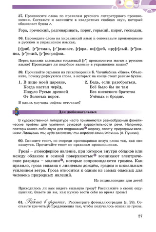 27
57.	Произнесите слова по правилам русского литературного произно-
шения. Составьте и запишите в квадратных скобках звук, который
обозначает буква г.
Гора, греческий, разговаривать, порог, горький, пирог, гос­по­­дин.
58.	Переведите слова на украинский язык и сопоставьте произношение
в русском и украинском языках.
[г]риб, [г’]етман, [г’]имнаст, [г]ора, по[г]реб, кру[г]лый, [г’]ип­­­
ноз, [г’]ений, [г’]еография.
Перед какими гласными согласный [г’] произносится мягко в русском
языке? Происходит ли подобное явление в украинском языке?
59.	Прочитайте отрывки из стихотворения Б.  Чичибабина «Киев». Объяс­
ните, почему рифмуются слова, в которых на конце стоят разные буквы.
1.	В лицо моей царевне,	 2.	Ведь, если разобраться,
	 Когда настал черёд,		 Всё было бы не так
	 Подуло Русью древней		 Без киевского братства
	 От Золотых ворот.		 Учёных и бродяг.
В каких случаях рифмы неточные?
Для любознательных
В художественной литературе часто применяются разнообразные фонети-
ческие приёмы для усиления звуковой выразительности речи. Например,
повторы какого-либо звука для подражания шороху, свисту, при­родным явле-
ниям: Плещешь ты, куда захочешь; ты морские камни точишь (А. Пушкин).
60.	Спишите текст, по очереди проговаривая вслух слова так, как они
пишутся. Прочитайте текст по правилам произношения.
Гроза – атмосферное явление, при котором внутри облаков или
между облаком и земной поверхностью возникают электриче-
ские разряды – молнии , которые сопровождаются гро­мом. Как
правило, гроза связана с ливневым дождём, градом и шквальным
усилением ветра. Гроза относится к одним из самых опасных для
человека природных явлений.
Из энциклопедии для детей
Приходилось ли вам видеть сильную грозу? Расскажите о своих ощу-
щениях. Знаете ли вы, как нужно вести себя во время грозы?
61.	Работа в группах. Рассмотрите фотоиллюстрации (с. 28). Со­­
ставь­­те три-четыре предложения так, чтобы получилось описание грозы.
 