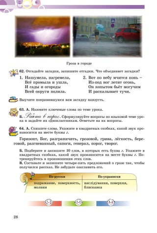 28
Гроза в городе
62.	Отгадайте загадки, запишите отгадки. Что объединяет загадки?
1.	Нашумела, нагремела, 	 2.	Вот по небу мчится конь –
	 Всё промыла и ушла, 		 Из-под ног летит огонь,
	 И сады и огороды 		 Он копытом бьёт могучим
	 Всей округи полила.		 И раскалывает тучи.
Выучите понравившуюся вам загадку наизусть.
63.	А. Назовите ключевые слова по теме урока.
Б.  Работа в парах. Сформулируйте вопросы по языковой теме уро-
ка и задайте их одноклассникам. Ответьте на их вопросы.
64.	А. Спишите слова. Укажите в квадратных скобках, какой звук про­
­износится на месте буквы г.
Горизонт, Бог, разграничить, грозовой, грива, лёгкость, бере-
говой, разгневанный, сапоги, генерал, порог, творог.
Б. Подберите и запишите 10 слов, в которых есть буква г. Укажите в
квадратных скобках, какой звук произносится на месте буквы г. По-
тренируйтесь в произношении этих слов.
В. Составьте и запишите четыре-пять предложений о грозе так, чтобы
получился рассказ. Не забудьте озаглавить его.
По-русски По-украински
подражание, поверхность,
молния
наслiдування, поверхня,
блис­кавка
 