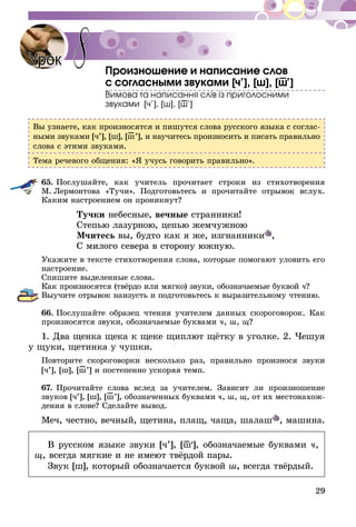 29
Произношение и написание слов
с согласными звуками [ч’], [ш], [ш–’]
Вимова та написання слiв iз приголосними
звуками [ч’], [ш], [ш–’]
Вы узнаете, как произносятся и пишутся слова русского языка с соглас-
ными звуками [ч’], [ш], [ш–’], и научитесь произносить и писать правильно
слова с этими звуками.
Тема речевого общения: «Я учусь говорить правильно».
65.	Послушайте, как учитель прочитает строки из стихотворения
М.  Лермонтова «Тучи». Подготовьтесь и прочитайте отрывок вслух.
Каким настроением он проникнут?
Тучки небесные, вечные странники!
Степью лазурною, цепью жемчужною
Мчитесь вы, будто как я же, изгнанники ,
С милого севера в сторону южную.
Укажите в тексте стихотворения слова, которые помогают уловить его
настроение.
Спишите выделенные слова.
Как произносятся (твёрдо или мягко) звуки, обозначаемые буквой ч?
Выучите отрывок наизусть и подготовьтесь к выразительному чте­­нию.
66.	Послушайте образец чтения учителем данных скороговорок. Как
произносятся звуки, обозначаемые буквами ч, ш, щ?
1. Два щенка щека к щеке щиплют щётку в уголке. 2. Чешуя
у щуки, щетинка у чушки.
Повторите скороговорки несколько раз, правильно произнося звуки
[ч’], [ш], [ш–’] и постепенно ускоряя темп.
67.	Прочитайте слова вслед за учителем. Зависит ли произношение
звуков [ч’], [ш], [ш–’], обозначенных буквами ч, ш, щ, от их местонахож-
дения в слове? Сделайте вывод.
Меч, честно, вечный, щетина, плащ, чаща, шалаш , машина.
В русском языке звуки [ч’], [ш–’], обозначаемые буквами ч,
щ, всегда мягкие и не имеют твёрдой пары.
Звук [ш], который обозначается буквой ш, всегда твёрдый.
Урок 8
 