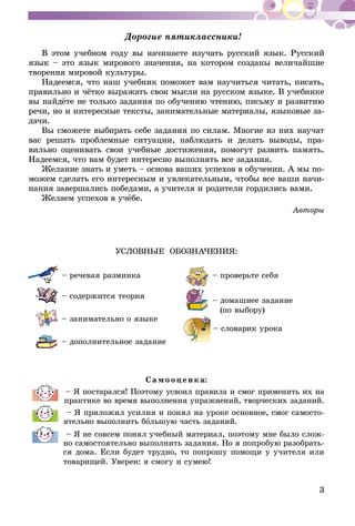 3
Дорогие пятиклассники!
В этом учебном году вы начинаете изучать русский язык. Русский
язык – это язык мирового значения, на котором созданы величайшие
творения мировой культуры.
Надеемся, что наш учебник поможет вам научиться читать, писать,
правильно и чётко выражать свои мысли на русском языке. В учебнике
вы найдёте не только задания по обучению чтению, письму и развитию
речи, но и интересные тексты, занимательные материалы, языковые за-
дачи.
Вы сможете выбирать себе задания по силам. Многие из них научат
вас решать проблемные ситуации, наблюдать и делать выводы, пра-
вильно оценивать свои учебные достижения, помогут развить память.
Надеемся, что вам будет интересно выполнять все задания.
Желание знать и уметь – основа ваших успехов в обучении. А мы по-
можем сделать его интересным и увлекательным, чтобы все ваши начи-
нания завершались победами, а учителя и родители гордились вами.
Желаем успехов в учёбе.
Авторы
УСЛОВНЫЕ ОБОЗНАЧЕНИЯ:
	 – речевая разминка
	 – содержится теория
	 – занимательно о языке
	 – дополнительное задание
	 – проверьте себя
	 – домашнее задание
(по выбору)
	 – словарик урока
Са мо оцен к а:
– Я постарался! Поэтому усвоил правила и смог применить их на
практике во время выполнения упражнений, творческих заданий.
– Я приложил усилия и понял на уроке основное, смог самосто-
ятельно выполнить большую часть заданий.
– Я не совсем понял учебный материал, поэтому мне было слож-
но самостоятельно выполнить задания. Но я попробую разобрать-
ся дома. Если будет трудно, то попрошу помощи у учителя или
товарищей. Уверен: я смогу и сумею!
 