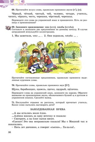 30
68.	Прочитайте вслух слова, правильно произнося звуки [ч’], [ш].
Чёрный, чёткий, чистый, чей, человек, четыре, учитель,
читать, чёркать, честь, черешня, чёрствый, черепаха.
Переведите эти слова на украинский язык и произнесите. Есть ли раз-
ница в произношении?
69.	Запомните произношение: что [што], чтобы [штобы].
Составьте и запишите два предложения по данному началу. В случае
затруднений используйте иллюстрацию.
1. Мы заметили, что ... . 2. Они подошли, чтобы ... .
Прочитайте составленные предложения, правильно произнося выде­
ленные курсивом слова.
70.	Прочитайте слова, правильно произнося звук [ш–’].
Щука, барабанщик, щавель, щегол, щедрый, щёлочка.
Переведите слова на украинский язык, запишите их парами. Обратите
внимание на произношение звука, обозначаемого буквой щ в русском и
украинском языках. Сделайте вывод.
71.	Послушайте отрывок из рассказа, который прочитает учитель.
Какое слово пытались выговорить дети?
ЗАКОЛДОВАННАЯ БУКВА
...А мы остались возле ёлки.
...Алёнка взялась за одну веточку и сказала:
– Смотрите, а на ёлке сыски висят.
«Сыски»! Это она неправильно сказала! Мы с Мишкой так и
покатились.
– Пять лет девчонке, а говорит «сыски»... Ха-ха-ха!..
 
