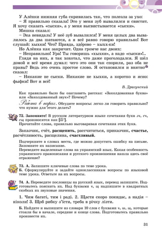 31
У Алёнки нижняя губа скривилась так, что полезла за ухо:
– Я правильно сказала! Это у меня зуб вывалился и свистит.
Я хочу сказать «сыски», а у меня высвистывается «сыски».
Мишка сказал:
– Эка невидаль! У неё зуб вывалился! У меня целых два выва-
лилось да два шатаются, а я всё равно говорю правильно! Вот
слушай: хыхки! Что? Правда, здорово – хыхх-ки!
Но Алёнка как закричит. Одна громче нас двоих:
– Неправильно! Ура! Ты говоришь «хыхки», а надо «сыски»!..
Глядя на них, я так хохотал, что даже проголодался. Я шёл
домой и всё время думал: чего это они так спорили, раз оба не
правы? Ведь это очень простое слово. Я остановился и внятно
сказал:
– Никакие не сыски. Никакие не хыхки, а коротко и ясно:
фыфки! Вот и всё!
В. Драгунский
Как правильно было бы озаглавить рассказ: «Заколдованная буква»
или «Заколдованный звук»? Почему?
Работа в парах. Обсудите вопросы: легко ли говорить правильно?
что нужно для этого делать?
72.	Запомните! В русском литературном языке сочетания букв зч, сч,
сщ произносятся как [ш–’].
Прочитайте слова, правильно выговаривая сочетания этих букв.
Заказчик, счёт, расщепить, рассчитаться, приказчик, счастье,
расчётливость, расщелина, счастливый.
Подчеркните в словах места, где можно допустить ошибку на письме.
Запомните их написание.
Переведите выделенные слова на украинский язык. Какая особенность
украинского правописания и русского произношения нашла здесь своё
отражение?
73.	А. Запишите ключевые слова по теме урока.
Б. Сформулируйте и задайте одноклассникам вопросы по языковой
теме урока. Ответьте на их вопросы.
74.	А.  Переведите пословицы на русский язык, перевод запишите. Под-
готовьтесь пояснить их. Над буквами ч, щ надпишите в квадратных
скобках их звуковые значения.
1. Чим багаті, тим і раді. 2. Щастя скоро покидає, а надія –
ні­коли! 3. Щоб рибку з’їсти, треба в річку лізти.
Б. Найдите и выпишите из словаря 10 слов с буквами ч, ш, щ, которые
стояли бы в начале, середине и конце слова. Подготовьтесь правильно
произнести их.
 
