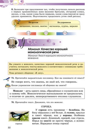 32
В.  Запишите три предложения так, чтобы получилось начало рассказа
о первых произнесённых вами (вашими братьями, сёстрами) словах,
звуках, о том, какие слова были первыми, какие слова (звуки) не сразу
удалось произнести. Подготовьтесь продолжить устно свой рассказ.
По-русски По-украински
изгнанник, шалаш, внятно вигнанець, курінь, виразно
Монолог. Качества хорошей
монологической речи
Монолог. Якості хорошого монологічного
мовлення
Вы узнаете о монологе, качествах хорошей монологической речи и на­
учитесь составлять тексты-монологи в соответствии с основными требо-
ваниями к монологической речи.
Тема речевого общения: «В лесу».
75.	Прочитайте выразительно пословицу. Как вы понимаете её смысл?
Не говори всего, что знаешь, но знай всё, что говоришь.
Какие украинские пословицы об общении вы знаете?
Монолог – речь одного лица, обращённая к слушателям или
к самому себе. Монологическое высказывание не предполагает,
в отличие от диалога, непосредственного отклика слушателя.
76.	Прочитайте текст. Докажите, что это монолог.
СОРОКА
У сороки есть прозвище – белобока. На
боку пёрышки у неё белые. А голова, крылья
и хвост чёрные, как у вороны. Особенно
красив хвост. Длинный, прямой, как стрела.
Перья на хвосте не просто чёрные, а зелено-
ватые. Нарядная птица сорока!
9Урок
сорока
 
