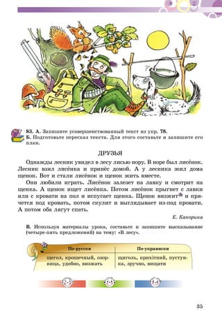 35
83.	А. Запишите усовершенствованный текст из упр. 78.
Б.  Подготовьте пересказ текста. Для этого составьте и запишите его
план.
ДРУЗЬЯ
Однажды лесник увидел в лесу лисью нору. В норе был лисёнок.
Лесник взял лисёнка и принёс домой. А у лесника жил дома
ще­нок. Вот и стали лисёнок и щенок жить вместе.
Они любили играть. Лисёнок залезет на лавку и смотрит на
щенка. А щенок ищет лисёнка. Потом лисёнок прыгнет с лавки
или с кровати на пол и испугает щенка. Щенок визжит и пря-
чется под кровать, потом скулит и выглядывает из-под кровати.
А потом оба лягут спать.
Е. Какорина
В. Используя материалы урока, составьте и запишите высказывание
(четыре-пять предложений) на тему: «В лесу».
По-русски По-украински
щегол, крошечный, озор-
ница, удобно, визжать
щиголь, крихітний, пустун-
ка, зручно, вищати
 