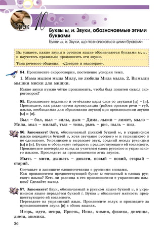 36
Буквы ы, и. Звуки, обозначаемые этими
буквами
Букви ы, и. Звуки, що позначаються цими буквами
Вы узнаете, какие звуки в русском языке обозначаются буквами ы, и,
и научитесь правильно произносить эти звуки.
Тема речевого общения: «Доверие и недоверие».
84.	Произнесите скороговорки, постепенно ускоряя темп.
1. Мама мылом мыла Милу, не любила Мила мыла. 2. Вымыли
мышки миски для мишки.
Какие звуки нужно чётко произносить, чтобы был понятен смысл ско-
роговорок?
85.	Произнесите медленно и отчётливо пары слов со звуками [ы] – [и].
Проследите, как различается артикуляция (работа органов речи – губ,
языка, необходимая для образования звуков) при произношении звуков
[ы] и [и].
Был – бил, выл – вилы, дым – Дима, лыжи – лижет, мыло –
Мила, мыл – милый, тыл – тина, рысь – рис, пыль – пил.
86.	Запомните! Звук, обозначаемый русской буквой ы, в украинском
языке передаётся буквой и, хотя звучание русского ы и украинского и
не одинаково. Украинское и выражает звук, средний между русскими
[ы] и [и]. Буква ы обозначает твёрдость предшествующего ей согласного.
Произнесите поочерёдно вслед за учителем слова русского и украинско-
го языков. Проследите за произношением этих звуков.
Мыть – мити, дышать – дихати, новый – новий, старый –
старий.
Составьте и запишите словосочетания с русскими словами.
Как произносится предшествующий букве ы согласный в словах рус-
ского языка? Есть ли разница в его произношении с украинским язы-
ком? Сделайте вывод.
87.	Запомните! Звук, обозначаемый в русском языке буквой и, в укра-
инском языке передаётся буквой i. Буква и обозначает мягкость пред-
шествующего ей согласного.
Переведите на украинский язык. Произнесите вслух и проследите за
произношением звука [и] в обоих языках.
Игорь, идти, искра, Ирпень, Инна, химия, физика, дивчина,
диета, мимика.
Урок 10
 