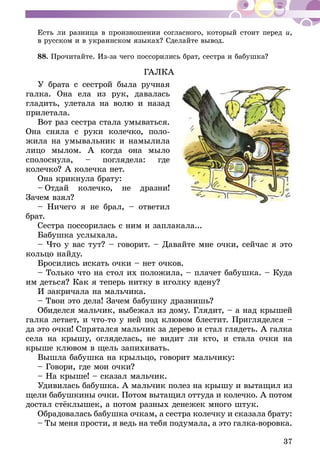 37
Есть ли разница в произношении согласного, который стоит перед и,
в русском и в украинском языках? Сделайте вывод.
88.	Прочитайте. Из-за чего поссорились брат, сестра и бабушка?
ГАЛКА
У брата с сестрой была ручная
галка. Она ела из рук, давалась
гладить, улетала на волю и назад
прилетала.
Вот раз сестра стала умываться.
Она сняла с руки колечко, поло-
жила на умывальник и намылила
лицо мылом. А когда она мыло
сполоснула, – поглядела: где
колечко? А колечка нет.
Она крикнула брату:
–  Отдай колечко, не дразни!
Зачем взял?
– Ничего я не брал, – ответил
брат.
Сестра поссорилась с ним и заплакала...
Бабушка услыхала.
– Что у вас тут? – говорит. – Давайте мне очки, сейчас я это
кольцо найду.
Бросились искать очки – нет очков.
– Только что на стол их положила, – плачет бабушка. – Куда
им деться? Как я теперь нитку в иголку вдену?
И закричала на мальчика.
– Твои это дела! Зачем бабушку дразнишь?
Обиделся мальчик, выбежал из дому. Глядит, – а над крышей
галка летает, и что-то у ней под клювом блестит. Пригляделся –
да это очки! Спрятался мальчик за дерево и стал глядеть. А галка
села на крышу, огляделась, не видит ли кто, и стала очки на
крыше клювом в щель запихивать.
Вышла бабушка на крыльцо, говорит мальчику:
– Говори, где мои очки?
– На крыше! – сказал мальчик.
Удивилась бабушка. А мальчик полез на крышу и вытащил из
щели бабушкины очки. Потом вытащил оттуда и колечко. А потом
достал стёклышек, а потом разных денежек много штук.
Обрадовалась бабушка очкам, а сестра колечку и сказала брату:
– Ты меня прости, я ведь на тебя подумала, а это галка-воровка.
 