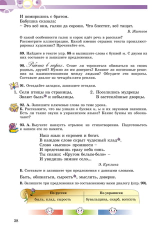 38
И помирились с братом.
Бабушка сказала:
– Это всё они, галки да сороки. Что блестит, всё тащат.
Б. Житков
О какой особенности галок и сорок идёт речь в рассказе?
Рассмотрите иллюстрацию. Какой именно отрывок текста проиллюст­
рировал художник? Прочитайте его.
89.	Найдите в тексте упр. 88 и выпишите слова с буквой ы. С двумя из
них составьте и запишите предложения.
90.	Работа в парах. Стоит ли торопиться обижаться на своих
родных, друзей? Нужно ли им доверять? Влияют ли поспешные ре­­ше­
­ния на взаимоотношения между людьми? Обсудите эти вопросы.
Составьте диалог из четырёх-пяти реплик.
91.	Отгадайте загадки, запишите отгадки.
1.	Сели птицы на страницы,	 2.	 Поселились мудрецы
	 Знают быль и небылицы.		 В застеклённые дворцы.
92.	А. Запишите ключевые слова по теме урока.
Б. Расскажите, что вы узнали о буквах и, ы и их звуковом значении.
Есть ли такие звуки в украинском языке? Какие буквы их обозна-
чают?
93.	А. Выучите наизусть отрывок из стихотворения. Подготовьтесь
к записи его по памяти.
Наш язык и скромен и богат.
В каждом слове скрыт чудесный клад .
Слово «высоко» произнеси –
И представишь сразу неба синь.
Ты скажи: «Кругом белым-бело» –
И увидишь зимнее село...
Э. Куклина
Б. Составьте и запишите три предложения с данными словами.
Быть, обижаться, сырость , мыслить, доверие.
В. Запишите три предложения по составленному вами диалогу (упр. 90).
По-русски По-украински
быль, клад, сырость бувальщина, скарб, вогкiсть
 