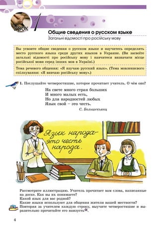 4
Общие сведения о русском языке
Загальні відомості про російську мову
Вы усвоите общие сведения о русском языке и научитесь определять
место русского языка среди других языков в Украине. (Ви засвоїте
загальні відомості про російську мову і навчитеся визначати місце
російської мови серед інших мов в Україні.)
Тема речевого общения: «Я изучаю русский язык». (Тема мовленнєвого
спілкування: «Я вивчаю російську мову».)
1.	Послушайте четверостишие, которое прочитает учитель. О чём оно?
На свете много стран больших
И много малых есть,
Но для народностей любых
Язык свой – это честь.
С. Большекьянц
Рассмотрите иллюстрацию. Учитель прочитает вам слова, написанные
на доске. Как вы их понимаете?
Какой язык для вас родной?
Какие языки используют для общения жители вашей местности?
Повторяя за учителем каждую строку, выучите четверостишие и вы-
разительно прочитайте его наизусть .
Урок 1
 