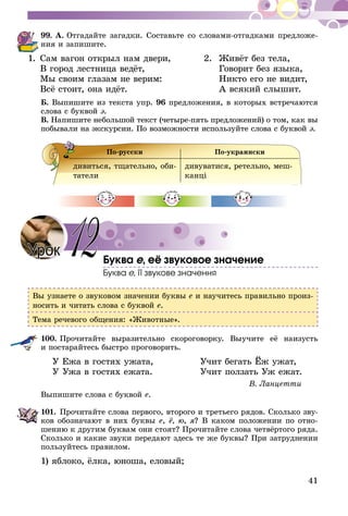 41
99.	А. Отгадайте загадки. Со­­ставьте со словами-отгадками предложе­-
ния и запишите.
1.	Сам вагон открыл нам двери, 	 2.	 Живёт без тела,
	 В город лестница ведёт, 		 Говорит без языка,
	 Мы своим глазам не верим: 		 Никто его не видит,
	 Всё стоит, она идёт.		 А всякий слышит.
Б. Выпишите из текста упр. 96 предложения, в которых встречаются
слова с буквой э.
В. Напишите небольшой текст (четыре-пять предложений) о том, как вы
побывали на экскурсии. По возможности используйте слова с буквой э.
По-русски По-украински
дивиться, тщательно, оби-
татели
дивуватися, ретельно, меш­
канці
Буква е, её звуковое значение
Буква е, її звукове значення
Вы узнаете о звуковом значении буквы е и научитесь правильно произ-
носить и читать слова с буквой е.
Тема речевого общения: «Животные».
100.	Прочитайте выразительно скороговорку. Выучите её наизусть
и  по­­­старайтесь быстро проговорить.
	 У Ежа в гостях ужата,	 Учит бегать Ёж ужат,
	 У Ужа в гостях ежата.	 Учит ползать Уж ежат.
В. Ланцетти
Выпишите слова с буквой е.
101.	Прочитайте слова первого, второго и третьего рядов. Сколько зву­
ков обозначают в них буквы е, ё, ю, я? В каком положении по отно-
шению к другим буквам они стоят? Прочитайте слова четвёртого ряда.
Сколько и какие звуки передают здесь те же буквы? При затруднении
пользуйтесь правилом.
1) яблоко, ёлка, юноша, еловый;
Урок 12
 