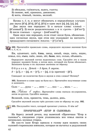 42
2) обезьяна, съёжиться, вьюга, съесть;
3) сияние, моё, краюшка, движение;
4) мята, тёмный, тюлень, мелкий.
Буквы е, ё, ю, я могут обозначать в определённых случаях
два звука [й’э], [й’о], [й’у], [й’а] и один звук [э], [о], [у], [а].
Два звука они передают: 1) в начале слова: еловый –
[й’эловый’]; 2) после разделительных ь и ъ: съесть – [сй’эст’];
3) после гласных – сияние – [сий’аний’э].
Один звук они передают, если стоят после букв, обозначаю-
щих согласные звуки, при этом они указывают на мягкость
предыдущего согласного: тюлень – [т’ул’эн’].
102.	Прочитайте правильно слова, определите звуковое значение букв
е, ё, ю, я.
Ем, адъютант, льёт, ёлка, заезд, юный, сюда, пять, ящик,
семья, сел, съел, паёк, знаю, лёг, баян, пел, солью, объявить.
Определите звуковой состав выделенных слов. Сделайте это в таком
порядке: назовите букву, а потом звук, который эта буква обозначает.
Запишите буквы и их звуковые значения по образцу.
О б р а з е ц. Детей – 5 букв, 5 звуков.
д – [д’], е – [э], т – [т’], е – [э], й (и краткое) – [й’].
Совпадает ли количество букв и звуков в этих словах? Почему?
103.	Замените в слове одну из букв на е. Прочитайте полученные слова
и запишите.
Сало – ... , рука – ... , лото – ... , пол – ... , моль – ... .
104.	Работа в парах. Прочитайте слова сначала по-украински,
затем по-русски. Сделайте выводы.
Великий, село, принести, тема, далеко, день.
Сделайте звуковой анализ трёх русских слов по образцу из упр. 102.
105.	Послушайте текст, который прочитает учитель. О чём он?
ПРАЧЕЧНАЯ «ЕГОР И СЫНОВЬЯ»
На берегу лесной речки, под вывеской «Прачечная “Егор и
сыновья”», ежедневно утром усаживалась вся семья енотов и
начиналась шумная стирка.
Но как-то папе Егору пришла в голову идея назвать своих
сыновей старинными именами, которые он вычитал в дедушкиной
 