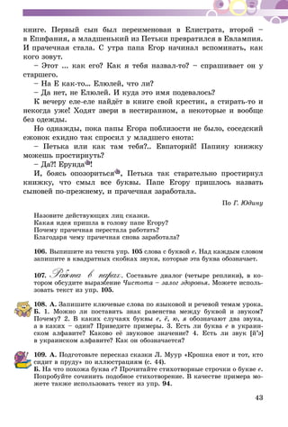43
книге. Первый сын был переименован в Елистрата, второй –
в Епифания, а младшенький из Петьки превратился в Евлампия.
И прачечная стала. С утра папа Егор начинал вспоминать, как
кого зовут.
– Этот ... как его? Как я тебя назвал-то? – спрашивает он у
старшего.
– На Е как-то… Елюлей, что ли?
– Да нет, не Елюлей. И куда это имя подевалось?
К вечеру еле-еле найдёт в книге свой крестик, а стирать-то и
некогда уже! Ходят звери в нестиранном, а некоторые и вообще
без одежды.
Но однажды, пока папы Егора поблизости не было, соседский
ежонок ехидно так спросил у младшего енота:
– Петька или как там тебя?.. Евпаторий! Папину книжку
можешь простирнуть?
– Да?! Ерунда !
И, боясь опозориться , Петька так старательно простирнул
книжку, что смыл все буквы. Папе Егору пришлось назвать
сыновей по-прежнему, и прачечная заработала.
По Г. Юдину
Назовите действующих лиц сказки.
Какая идея пришла в голову папе Егору?
Почему прачечная перестала работать?
Благодаря чему прачечная снова заработала?
106.	Выпишите из текста упр. 105 слова с буквой е. Над каждым словом
запишите в квадратных скобках звуки, которые эта буква обозначает.
107.	Работа в парах. Составьте диалог (четыре реплики), в ко­­
тором обсудите выражение Чистота – залог здоровья. Можете исполь-
зовать текст из упр. 105.
108.	А. Запишите ключевые слова по языковой и речевой темам урока.
Б. 1. Можно ли поставить знак равенства между буквой и звуком?
Почему? 2. В каких случаях буквы е, ё, ю, я обозначают два звука,
а в каких – один? Приведите примеры. 3. Есть ли буква е в украин-
ском алфавите? Каково её звуковое значение? 4. Есть ли звук [й’э]
в украинском алфавите? Как он обозначается?
109.	А. Подготовьте пересказ сказки Л. Муур «Крошка енот и тот, кто
сидит в пруду» по иллюстрациям (с. 44).
Б. На что похожа буква е? Прочитайте стихотворные строчки о букве е.
Попробуйте сочинить подобное стихотворение. В качестве примера мо-
жете также использовать текст из упр. 94.
 