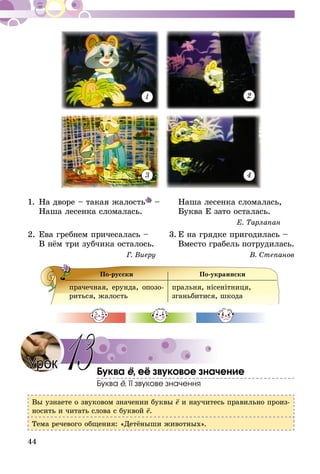44
1 2
43
1.	На дворе – такая жалость – 		 Наша лесенка сломалась,
	 Наша лесенка сломалась.		 Буква Е зато осталась.
Е. Тарлапан
2.	Ева гребнем причесалась –	 3.	Е на грядке пригодилась –
	 В нём три зубчика осталось.		 Вместо грабель потрудилась.
Г. Виеру В. Степанов
По-русски По-украински
прачечная, ерунда, опозо-
риться, жалость
пральня, нісенітниця,
зганьбитися, шкода
Буква ё, её звуковое значение
Буква ё, її звукове значення
Вы узнаете о звуковом значении буквы ё и научитесь правильно произ-
носить и читать слова с буквой ё.
Тема речевого общения: «Детёныши животных».
Урок 13
 