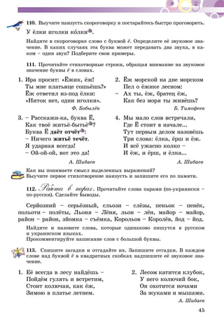 45
110.	Выучите наизусть скороговорку и постарайтесь быстро проговорить.
У ёлки иголки колки .
Найдите в скороговорке слово с буквой ё. Определите её звуковое зна-
чение. В каких случаях эта буква может передавать два звука, в ка-
ком – один звук? Подберите свои примеры.
111.	Прочитайте стихотворные строки, обращая внимание на звуковое
значение буквы ё в словах.
1.	Ира просит: «Ёжик, ёж!	 2.	 Ёж морской на дне морском
	 Ты мне платьице сошьёшь?»		 Пел о ёжике лесном:
	 Ёж ответил из-под ёлки:	 – 	Ах ты, ёж, братец ёж,
	 «Ниток нет, одни иголки». 		 Как без моря ты живёшь?
Ф. Бобылёв	 Б. Тимофеев
3.	– Расскажи-ка, буква Ё,	 4.	 Мы мало слов встречали,
	 Как твоё житьё-бытьё ?		 Где Ё стоит в начале...	
	 Буква Ё даёт отчёт :		 Тут первым делом назовёшь
	 – Ничего житьё течёт.		 Три слова: ёлка, ёрш и ёж.
	 Я ударная всегда!		 И всё ужасно колко –
	 – Ой-ой-ой, вот это да!		 И ёж, и ёрш, и ёлка...	
	 А. Шибаев	 А. Шибаев
Как вы понимаете смысл выделенных выражений?
Выучите первое стихотворение наизусть и запишите его по памяти.
112.	Работа в парах. Прочитайте слова парами (по-украински –
по-русски). Сделайте выводы.
Серйозний – серьёзный, сльози – слёзы, пеньок – пенёк,
польоти – полёты, Льоня – Лёня, льон – лён, майор – майор,
район – район, зйомка – съёмка, Корольов – Королёв, йод – йод.
Найдите и назовите слова, которые одинаково пишутся в русском
и ук­ра­инском языках.
Прокомментируйте написание слов с большой буквы.
113.	 Спишите загадки и отгадайте их. Запишите отгадки. В каждом
слове над буквой ё в квадратных скобках надпишите её звуковое зна-
чение.
1.	Её всегда в лесу найдёшь – 	 2.	 Лесом катится клубок,
	 Пойдём гулять и встретим, 		 У него колючий бок,
	 Стоит колючая, как ёж, 		 Он охотится ночами
	 Зимою в платье летнем.		 За жуками и мышами.
А. Шибаев
 