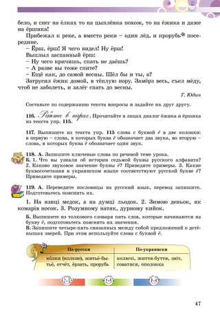 47
бело, и снег на ёлках то на цыплёнка похож, то на ёжика и даже
на ёршика!
Прибежал к реке, а вместо реки – один лёд, и прорубь посе­
редине.
– Ёрш, ёрш! Я чего видел! Ну ёрш!
Выплыл заспанный ёрш:
– Ну чего кричишь, спать не даёшь?
– А разве вы тоже спите?
– Ещё как, до самой весны. Шёл бы и ты, а?
Затрусил ёжик домой, в тёплую нору. Замёрз весь, съел мёду,
чтоб не заболеть, и залёг спать до весны.
Г. Юдин
Составьте по содержанию текста вопросы и задайте их друг другу.
116.	Работа в парах. Прочитайте в лицах диалог ёжика и ёршика
из текста упр. 115.
117.	Выпишите из текста упр. 115 слова с буквой ё в две колонки:
в первую – слова, в которых буква ё обозначает два звука, во вторую –
слова, в которых буква ё обозначает один звук.
118.	А. Запишите ключевые слова по речевой теме урока.
Б. 1. Что вы узнали об истории седьмой буквы русского алфавита?
2. Каково звуковое значение буквы ё? Приведите примеры. 3. Ка­­кие
буквосочетания в украинском языке соответствуют русской букве ё?
Приведите примеры.
119.	А. Переведите пословицы на русский язык, перевод запишите.
Подготовьтесь пояснить их.
1. На язиці медок, а на думці льодок. 2. Зимою деньок, як
комарів носок. 3. Розумному натяк, дурному кийок.
Б. Выпишите из толкового словаря пять слов, которые начинаются на
букву ё, подготовьтесь пояснить их значения.
В. Запишите четыре-пять связанных между собой предложений о детё-
нышах зверей. При этом используйте слова с буквой ё.
По-русски По-украински
колки (колкие), житьё-бы-
тьё, отчёт, ёрзать, прорубь
колючі, життя-буття, звіт,
соватися, опо­лонка
 