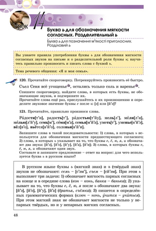 48
Буква ь для обозначения мягкости
согласных. Разделительный ь
Буква ь для позначення м’якості приголосних.
Розділовий ь
Вы узнаете правила употребления буквы ь для обозначения мягкости
согласных звуков на письме и о разделительной роли буквы ь; научи-
тесь правильно произносить и писать слова с буквой ь.
Тема речевого общения: «Я и моя семья».
120.	Прочитайте скороговорку. Потренируйтесь произносить её быстро.
Съел Сеня всё угощенье , остались только соль и варенье .
Спишите скороговорку, найдите слова, в которых есть буквы, не обо-
значающие звуков, и подчеркните их.
Прочитайте слова ещё раз, прислушайтесь к их произношению и опре-
делите звуковое значение буквы е после ь: [э] или [й’э]?
121.	Прочитайте, правильно произнося слова.
Радости[т’и], радость[т’], радостью[т’йу], мель[л’], мели[л’и],
мелью[л’й’у], семь[м’], семя[м’а], семья[м’й’а], уметь[т’], уме­нье[н’й’э],
вёл[в’о], вьётся[в’й’о], соловьи[в’й’и].
Запишите слова в такой последовательности: 1) слова, в которых ь ис-
пользуется для обозначения мягкости предшествующего согласного;
2) слова, в которых ь указывает на то, что буквы е, ё, ю, я, и обознача-
ют два звука: [й’э], [й’о], [й’у], [й’а], [й’и]; 3) слова, в которых буквы е,
ё, ю, я, и обозначают один звук.
Составьте и запишите предложение – ответ на вопрос: для чего исполь-
зуется буква ь в русском языке?
В русском языке буквы ь (мягкий знак) и ъ (твёрдый знак)
звуков не обозначают: семь – [с’эм’], съем – [сй’эм]. При этом ь
выполняет три задачи: 1) обозначает мягкость парных согласных
на конце и в середине слова (кон – конь, банка – банька); 2) ука-
зывает на то, что буквы е, ё, ю, я после ь обозначают два звука:
[й’э], [й’о], [й’у], [й’а] (братья, съёмка); 3) пишется в определён-
ных грамматических формах (ключ – ночь, учится – учиться).
При этом мягкий знак не обозначает мягкости не только у не-
парных твёрдых, но и у непарных мягких согласных.
Урок 14
 