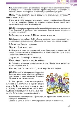 49
122.	Запишите слова в два столбика: в первый столбик запишите слова,
в которых ь обозначает мягкость предшествующего согласного, во
второй – слова, в которых ь выполняет разделительную роль.
Моль, уголь, вьюга , вьюн, весь, бьёт, статья, ель, муравьи ,
ясень, дань, шьёт.
Прочитайте слова из первого записанного вами столбика без ь. Измени-
лось ли их значение? Можно ли в данном случае сделать вывод, что ь
играет смыслоразличительную роль?
123.	Как существительные (укр. іменники) можно превратить в глаго­лы
(укр. дієслова)? И наоборот, как глагольные формы можно превратить
в существительные?
1. Состав, удар, трон. 2. Жарь, стань, примерь.
124.	Задание по выбору. А. По образцу включите в данные слова букву
ь и запишите слова парами. Объясните значение слов каждой пары.
О б р а з е ц. Полка – полька.
Мел, ел, брат, стал, дал.
Б. Переведите слова на украинский язык. Запишите их парами по об-
разцу. Чем различается произношение и написание этих слов в двух
близкородственных языках?
О б р а з е ц. Аптекарь – аптекар.
Царь, зверь, токарь, слесарь, косарь.
В. Спишите, вставляя пропущенные буквы. Какую роль выполняет
в этих словах буква ь?
Пис..мо, суд..ба, нян..ка, гор..кий, бор..ба, вос..мёрка.
125.	Прочитайте пословицы и поговор­ки.
Какими темами они объединены? Выпи-
шите слова с пропущенными буквами.
Объясните их правописание.
1. Век прожит.. – не поле перейти.
2. Счаст..е и несчаст..е в одних санях
ездят. 3. В сем..е лад, этому и рад.
4.  Крепкую сем..ю водой не разол..ёшь.
5. Дочер..ми любуются, сынов..ями гор­
­дятся. 6. Мудрост.. и города берёт.
Рассмотрите иллюстрацию. Правильно ли художник понял значение
четвёртой пословицы?
Составьте устный рассказ-иллюстрацию к одной из поговорок.
 