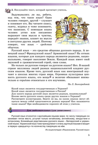 5
2.	Послушайте текст, который прочитает учитель.
Задумывались ли вы, ребята,
над тем, что такое язык? Один
чело­­век говорит, другой – слушает
и понимает его. Вы чи­таете книгу,
газету, журнал и тоже понимаете,
что на­­писано. С помощью языка
человек устно или письменно
выражает свои мысли и чувства,
передаёт знания, влияет на мысли
и поступки других людей. Поэтому
говорят, что язык – средство
общения.
Русский язык – это средство общения русского народа. А не­­
мецкий язык? Французский язык? Армянский язык? На сотнях
языков, которые для каждого народа являются родными, нацио­
нальными, говорит население Земли. Каждый язык имеет свой
звуковой и грамматический строй, свои слова.
Но только ли русские говорят на русском языке? Нет. В нашей
стране миллионы людей разных национальностей вла­деют рус-
ским языком. Кроме того, русский язык как иностранный изу-
чают в школах многих стран мира. Огромная культурная цен-
ность русского языка, его мощь и величие обязывают внима-
тельно и серьёзно относиться к его изучению.
По Л. Виноградовой
Какой язык является государственным в Украине?
Какой язык является государственным в России?
Для кaкого народа русский язык является родным, национальным?
Каково место русского языка среди других языков в Украине?
Рассмотрите иллюстрацию. Знаете ли вы, на каких языках могут об-
щаться между собой представители разных народов? Как называются
такие языки? При необходимости спросите об этом у учителя.
Для любознательных (для допитливих)
Русский язык относится к крупнейшим языкам мира: по числу говорящих он
занимает пятое место, уступая только китайскому, английскому, хиндус­тани и
испанскому. Ближайшие родственники русского языка – белорусский и украин-
ский языки. Украинский язык тоже принадлежит к очень крупным языкам и входит
в первую «двадцатку» по количеству говорящих на нём.
Из энциклопедии «Языкознание. Русский язык»
 
