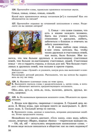 50
126.	Прочитайте слова, правильно произнося согласные звуки.
Семья, семьи, семье, семью, семьёй.
Какой звук произносится между согласным [м’] и гласными? Как это
обозначается на письме?
127.	Прочитайте отрывки из сочинений школьников о семье. Разде-
ляете ли вы мнение авторов?
1. Семья – это самое главное, что
есть в жизни каждого человека.
Здесь мы учимся жить, стро­ить
отношения с друзьями, лю­бить,
заботиться о близких и отвечать на
заботу взаим­ностью.
2. Я очень люблю свою семью,
и мне очень хотелось бы, чтобы
та­ких дружных и счастливых семей,
как наша, было больше. Мне ка­­­
жет­­­­ся, что чем больше дружных и по-настоящему счастливых
семей, тем больше по-настоящему счастливых людей. Счастливая
семья – это и гордость страны, и польза для неё. Чем больше счаст-
ливых и дружных семей, тем сильнее и крепче страна.
Найдите слова с буквой ь и укажите, какую роль она выполняет в каж-
дом случае.
Рассмотрите детский рисунок. Расскажите, что вы хотели бы нарисо-
вать на эту же тему.
128.	А. Назовите ключевые слова по теме урока.
Б. Выпишите сначала слова с разделительным ь, затем слова, в кото-
рых ь обозначает мягкость предшествующего согласного.
Обез..яна, руч..и, осен..ю, соль, пальчик, деньги, друзья, во­­
семь, здоровье.
129.	А. По названным признакам запишите слова. Объясните их право-
писание.
1. Ягоды или фрукты, сваренные с сахаром. 2. Седьмой день не­­
дели. 3. Исход игры, при котором никто не выигрывает. 4. Детё­
­ныш льва. 5. Сильный ветер со снегом.
Б. Выпишите слова, данные в кавычках, исправив допущенные ошиб-
ки. Устно продолжите сказку.
Незнайкин сел писать диктант. «Сел» кашу, «пю» воду, забить
«коля», встречаю «Марю», жаркая «банка» – старательно выводил он.
– Ой, ой, ой! – испугались неправильно написанные слова. –
В таком виде нельзя показаться в обществе: нас на смех поднимут!
 