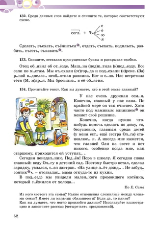 52
132.	Среди данных слов найдите и спишите те, которые соответствуют
схеме.
согл. + Ъ
Сделать, въехать, съёжиться , отдать, съехать, подплыть, раз-
бить, съесть, съязвить .
133.	Спишите, вставляя пропущенные буквы и раскрывая скобки.
Отец об..явил об от..езде. Маш..на (под)к..тила (к)под..езду. Все
сели по м..стам. Мы от..ехали (от)гор..да и под..ехали (к)реке. (За)
р..кой в..днелас.. необ..ятная равнина. Вот и с..ло. Нас встретила
тётя (М, м)ар..я. Мы бросилис.. в её об..ятия.
134.	Прочитайте текст. Как вы думаете, кто в этой семье главный?
У нас очень дружная сем..я.
Ко­нечно, главный у нас папа. По
крайней мере он так считает. Хотя
часто под маминым влиянием он
меняет своё решение.
Конечно, когда нужно что-
нибудь помочь сделать по дому, то,
безусловно, главным среди детей
(у меня ест.. ещё сестра Ол..га) ста-
новлюс.. я. А иногда мне кажется,
что главней Оли на свете и нет
никого, особенно когда мне, как
старшему, приходится ей уступат.. .
Сегодня понедел..ник. Под..ём! Пора в школу. Я сегодня снова
главный: веду Ол..гу в детский сад. Поэтому быстро встал, сделал
зарядку, умылся, с..ел завтрак. «На улице л..ёт дожд.. . Не забуд..
зонтик », – отозвалас.. мама откуда-то из кухни.
В под..езде мы увидели мален..кого промокшего котёнка,
который с..ёжился от холода...
По Е. Сама
Из кого состоит эта семья? Какие отношения сложились между члена-
ми семьи? Имеет ли мальчик обязанности? Если да, то какие?
Как вы думаете, что могло произойти дальше? Используйте иллюстра-
цию и закончите рассказ (четыре-пять предложений).
е
ё
ю
я
 