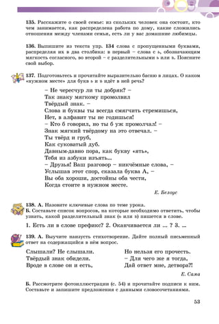 53
135.	Расскажите о своей семье: из скольких человек она состоит, кто
чем занимается, как распределена работа по дому, какие сложились
отношения между членами семьи, есть ли у вас домашние любимцы.
136.	Выпишите из текста упр. 134 слова с пропущенными буквами,
распределяя их в два столбика: в первый – слова с ь, обозначающим
мягкость согласного, во второй – с разделительными ь или ъ. Поясните
свой выбор.
137.	Подготовьтесь и прочитайте выразительно басню в лицах. О каком
«нужном месте» для букв ь и ъ идёт в ней речь?
– Не чересчур ли ты добряк? –
Так знаку мягкому промолвил
Твёрдый знак. –
Слова и буквы ты всегда смягчить стремишься,
Нет, в алфавит ты не годишься!
– Кто б говорил, но ты б уж промолчал! –
Знак мягкий твёрдому на это отвечал. –
Ты твёрд и груб,
Как суковатый дуб.
Давным-давно пора, как букву «ять»,
Тебя из азбуки изъять…
– Друзья! Ваш разговор – никчёмные слова, –
Услышав этот спор, сказала буква А, –
Вы оба хороши, достойны оба чести,
Когда стоите в нужном месте.
Е. Белоус
138.	А. Назовите ключевые слова по теме урока.
Б. Составьте список вопросов, на которые необходимо ответить, чтобы
узнать, какой разделительный знак (ь или ъ) пишется в слове.
1. Есть ли в слове префикс? 2. Оканчивается ли ... ? 3. …
139.	А. Выучите наизусть стихотворение. Дайте полный письменный
ответ на содержащийся в нём вопрос.
	Слышали? Не слышали.	 Но нельзя его прочесть.
	Твёрдый знак обидели.	 – Для чего же я тогда,
	Вроде в слове он и есть,	 Дай ответ мне, детвора?!
Е. Сама
Б. Рассмотрите фотоиллюстрации (с. 54) и прочитайте подписи к ним.
Составьте и запишите предложения с данными словосочетаниями.
 
