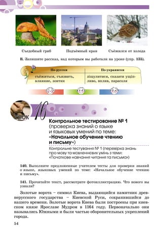 54
Съедобный гриб	 Подъёмный кран	 Съёжился от холода
В. Запишите рассказ, над которым вы работали на уроке (упр. 135).
По-русски По-украински
съёжиться, съязвить,
влияние, зонтик
зіщулитися, сказати ущіп­
ливо, вплив, пара­соля
Контрольное тестирование № 1
(проверка знаний о языке
и языковых умений по теме:
«Начальное обучение чтению
и письму»)
Контрольне тестування № 1 (перевірка знань
про мову та мовленнєвих умінь з теми:
«Початкове навчання читання та письма»)
140.	Выполните предложенные учителем тесты для проверки знаний
о языке, языковых умений по теме: «Начальное обучение чтению
и письму».
141.	Прочитайте текст, рассмотрите фотоиллюстрацию. Что нового вы
узнали?
Золотые ворота – символ Киева, выдающийся памятник древ-
нерусского государства – Киевской Руси, сохранившийся до
нашего времени. Золотые ворота Киева были построены при киев-
ском князе Ярославе Мудром в 1164 году. Первоначально они
назывались Южными и были частью оборонительных укреп­лений
города.
Урок 16
 