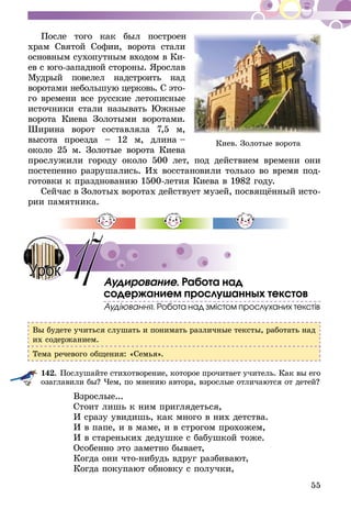 55
После того как был построен
храм Святой Софии, ворота стали
основным сухопутным входом в Ки-
­­­­­ев с юго-западной стороны. Яро­слав
Мудрый повелел надстро­ить над
воротами небольшую церковь. С это­-
го времени все русские летописные
источники стали называть Южные
ворота Киева Золоты­ми воротами.
Ширина ворот составляла 7,5 м,
высота проезда – 12 м, длина –
окол­­­­­­­­о 25 м. Золотые ворота Киева
прослужили городу около 500 лет, под действием времени они
постепенно разрушались. Их восстановили только во время под-
готовки к празднованию 1500-летия Киева в 1982 году.
Сейчас в Золотых воротах действует музей, посвящённый ис­­то­
­рии памятника.
Аудирование. Работа над
содержанием прослушанных текстов
Аудіювання. Робота над змістом прослуханих текстів
Вы будете учиться слушать и понимать различные тексты, работать над
их содержанием.
Тема речевого общения: «Семья».
142.	Послушайте стихотворение, которое прочитает учитель. Как вы его
озаглавили бы? Чем, по мнению автора, взрослые отличаются от детей?
Взрослые...
Стоит лишь к ним приглядеться,
И сразу увидишь, как много в них детства.
И в папе, и в маме, и в строгом прохожем,
И в стареньких дедушке с бабушкой тоже.
Особенно это заметно бывает,
Когда они что-нибудь вдруг разбивают,
Когда покупают обновку с получки,
Киев. Золотые ворота
17Урок
 
