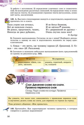 58
1) работа с заголовком; 2) определение ключевых слов и словосочета-
ний; 3) нахождение различных описаний; 4) определение темы и основ-
ной мысли текста; 5) установление строения текста (вступления, основ-
ной части, заключения).
148.	А. Выучите стихотворение наизусть и подготовьтесь выразительно
прочитать его в классе.
Папа утром сам вставал,	 И не бегал босиком,
Всё до капельки съедал,	 И не щёлкал языком,
Не ронял, представьте, чашек,	 И с дворняжкой не дружил –
Никогда не рвал рубашек,	 Очень скучно папа жил!
О. Бундур
Б. Спишите высказывания. Согласны ли вы с ними? Подберите доказа-
тельства к одному из них и подготовьтесь изложить их перед одно-
классниками.
1. Семья – это место, где человеку хорошо (Л. Ермакова). 2. Се­­-
мья – это «мы» (И. Рахимова).
В.  Составьте и запишите небольшое высказывание (пять предложений)
по одному из рисунков (упр. 145).
По-русски По-украински
родословная, ловок, сла-
дить, щёлкать
родовід, спритний, впорати-
ся, клацати
Слог. Деление слова на слоги.
Правила переноса слов
Склад. Поділ слова на склади. Правила
переносу слів
Вы узнаете, что такое слог, ознакомитесь с правилами переноса слов
и научитесь делить слова на слоги, для переноса со строки на строку.
Тема речевого общения: «Мои привычки».
149.	Прочитайте. Как характеризуют человека привычки, о которых
говорится в данных выражениях?
Урок 18
 