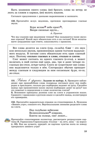 59
Быть хозяином своего слова; (не) бросать слова на ветер; не
лезть за словом в карман, (не) молоть языком.
Составьте предложения с данными выражениями и запишите.
150.	Прочитайте вслух медленно, протяжно проговаривая гласные
звуки.
Буря мглою небо кроет ,
Вихри снежные крутя...
А. Пушкин
Что мы слышим при медленном чтении? Как называются такие звуко-
вые отрезки? Какой звук обязательно есть в их составе? Если испыты-
ваете затруднения при ответе, ознакомьтесь с правилом.
Все слова делятся на слоги (укр. склади). Слог – это звук
или несколько звуков, произносимых одним толчком выдыхае­
мого воздуха. В составе слога обязательно есть один гласный
звук. Поэтому сколько гласных в слове, столько и слогов.
Слог может состоять из одного гласного (о-сень), а может
включать в свой состав ещё один, два, три и даже четыре со­­­
гласных (во-сток, встре-чать). Слоги не существуют вне слова:
они выделяются только в нём. Слогораздел обычно проходит
между гласным и следующим за ним согласным: бу-ря, ко-са,
мо-стик.
151.	Работа в группах. Задание по выбору. А. Проведите наблю-
дение: при произнесении слова товарищи поставьте руку под подбо-
родок и проследите, сколько раз подбородок надавит на руку. Сделайте
вывод: при произнесении каких звуков подбородок давит на руку? как
это помогает в определении в слове количества слогов?
Б. Вспомните принципы деления слов на слоги в украинском языке.
Сравните с правилами в русском языке и сделайте вывод, иллюстрируя
его примерами.
152.	Прочитайте выразительно отрывок из стихотворения А. Пушкина
«Зимнее утро», спишите его. Вертикальными линиями разделите слова
на слоги.
Под голубыми небесами
Великолепными коврами,
Блестя на солнце, снег лежит...
Прочитайте стихотворение полностью, рассмотрите репродукцию кар-
тины И. Горюшкина-Сорокопудова «Солнце – на лето, зима – на мороз»
(с. 60). Как вы думаете, передаёт ли картина чувства поэта по поводу
прекрасного зимнего утра?
 