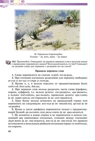 60
И. Горюшкин-Сорокопудов.
Солнце – на лето, зима – на мороз
153.	Прочитайте. Совпадают ли правила переноса слов в русском языке
с правилами украинского языка? Если различаются, то чем? Совпадает
ли деление слова для переноса с делением его на слоги?
Правила переноса слов
1. Слова переносятся по слогам: го-род, то-ва-рищ.
2. При стечении согласных разделение для переноса свободное:
ве-сна и вес-на; се-стра и сест-ра.
3. Буквы ъ, ь, й нельзя отделять от предшествующих букв:
подъ-езд, боль-шой, бой-цы.
4. При переносе слов нельзя разделять части слова (префикс,
корень, суффикс), т.е. нельзя делить: «по-дходить», «ра-звязать»,
а нужно: под-ходить, раз-вязать, правильно делить: при-слать
(а не «прис-лать»), от-странить (а не «отс-транить»).
5. Одну букву нельзя оставлять на предыдущей строке или
переносить на следующую: мол-ния (а не «молни-я»), яр-кий (а не
«я-ркий»).
6. Буква ы после префикса переносится только с предшеству-
ющей буквой: ра-зыскать или разы-скать (а не «раз-ыскать»).
7. Не остаются в конце строки и не переносятся в начало сле-
дующей два одинаковых согласных, стоящих между гласными:
жуж-жать (а не «жу-жжать»), мас-са (а не «ма-сса»); это правило
не относится к начальным двойным согласным корня: со-жжён­ный,
по-ссорить.
 
